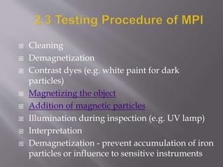  Cleaning
 Demagnetization
 Contrast dyes (e.g. white paint for dark
particles)
 Magnetizing the object
 Addition of magnetic particles
 Illumination during inspection (e.g. UV lamp)
 Interpretation
 Demagnetization - prevent accumulation of iron
particles or influence to sensitive instruments
 