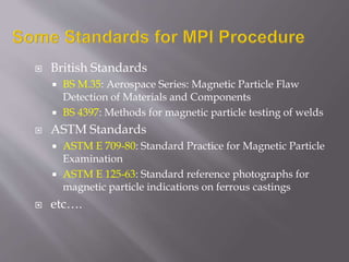  British Standards
 BS M.35: Aerospace Series: Magnetic Particle Flaw
Detection of Materials and Components
 BS 4397: Methods for magnetic particle testing of welds
 ASTM Standards
 ASTM E 709-80: Standard Practice for Magnetic Particle
Examination
 ASTM E 125-63: Standard reference photographs for
magnetic particle indications on ferrous castings
 etc….
 