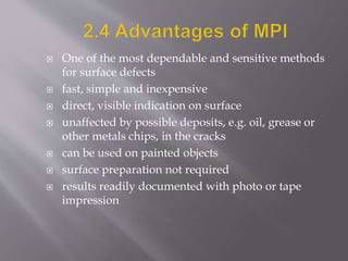  One of the most dependable and sensitive methods
for surface defects
 fast, simple and inexpensive
 direct, visible indication on surface
 unaffected by possible deposits, e.g. oil, grease or
other metals chips, in the cracks
 can be used on painted objects
 surface preparation not required
 results readily documented with photo or tape
impression
 