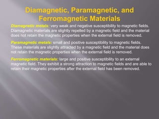 Diamagnetic, Paramagnetic, and
Ferromagnetic Materials
Diamagnetic metals: very weak and negative susceptibility to magnetic fields.
Diamagnetic materials are slightly repelled by a magnetic field and the material
does not retain the magnetic properties when the external field is removed.
Paramagnetic metals: small and positive susceptibility to magnetic fields.
These materials are slightly attracted by a magnetic field and the material does
not retain the magnetic properties when the external field is removed.
Ferromagnetic materials: large and positive susceptibility to an external
magnetic field. They exhibit a strong attraction to magnetic fields and are able to
retain their magnetic properties after the external field has been removed.
 