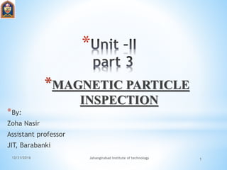 12/31/2016 Jahangirabad institute of technology 1
*
*MAGNETIC PARTICLE
INSPECTION
*By:
Zoha Nasir
Assistant professor
JIT, Barabanki
 