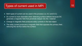 Types of current used in MPI
 Both types of current can be used in the process (i.e. A.C and D.C)
 Dc current is more desirable when detecting surface defects because DC
generate a magnetic field that penetrate deeper into the material
 Change in magnetic field produces eddy currents in the test object
 The eddy current produces a magnetic field that opposes the primary field ,
reducing the net flux below the surface
10
 