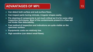 ADVANTAGES OF MPI:
 Can detect both surface and sub-surface flaws.
 Can inspect parts having intricate, irregular shapes easily.
 Pre cleaning of components is not much critical as it is for some other
inspection techniques. Most of the contaminants present in a flaw will
not hinder flaw detectability.
 Fast method of inspection and indications are quite visible on the
specimen surface.
 Equipments costs are relatively low.
 High sensitive (can detect small flaws).
13
 