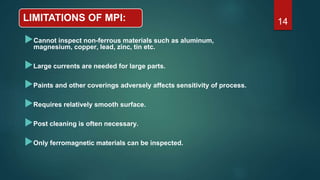LIMITATIONS OF MPI:
Cannot inspect non-ferrous materials such as aluminum,
magnesium, copper, lead, zinc, tin etc.
Large currents are needed for large parts.
Paints and other coverings adversely affects sensitivity of process.
Requires relatively smooth surface.
Post cleaning is often necessary.
Only ferromagnetic materials can be inspected.
14
 