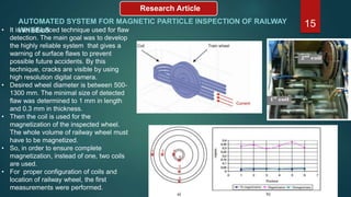 Research Article
AUTOMATED SYSTEM FOR MAGNETIC PARTICLE INSPECTION OF RAILWAY
WHEELS
15• It is an advanced technique used for flaw
detection. The main goal was to develop
the highly reliable system that gives a
warning of surface flaws to prevent
possible future accidents. By this
technique, cracks are visible by using
high resolution digital camera.
• Desired wheel diameter is between 500-
1300 mm. The minimal size of detected
flaw was determined to 1 mm in length
and 0.3 mm in thickness.
• Then the coil is used for the
magnetization of the inspected wheel.
The whole volume of railway wheel must
have to be magnetized.
• So, in order to ensure complete
magnetization, instead of one, two coils
are used.
• For proper configuration of coils and
location of railway wheel, the first
measurements were performed.
 