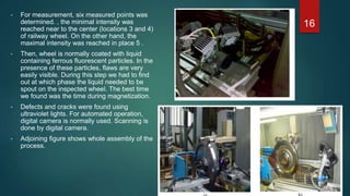 • For measurement, six measured points was
determined. , the minimal intensity was
reached near to the center (locations 3 and 4)
of railway wheel. On the other hand, the
maximal intensity was reached in place 5 .
• Then, wheel is normally coated with liquid
containing ferrous fluorescent particles. In the
presence of these particles, flaws are very
easily visible. During this step we had to find
out at which phase the liquid needed to be
spout on the inspected wheel. The best time
we found was the time during magnetization.
• Defects and cracks were found using
ultraviolet lights. For automated operation,
digital camera is normally used. Scanning is
done by digital camera.
• Adjoining figure shows whole assembly of the
process.
16
 