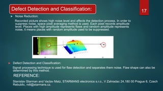 Defect Detection and Classification:
 Noise Reduction:
Recorded picture shows high noise level and affects the detection process. In order to
suppress noise, space pixel averaging method is used. Each pixel records amplitude
level. Places with high amplitude represents flaws and random amplitude represents
noise, it means places with random amplitude used to be suppressed.
17
 Defect Detection and Classification:
Signal processing technique is used for flaw detection and separates them noise. Flaw shape can also be
determined by this method.
REFERENCE:
Stanislav Starman and Vaclav Matz, STARMANS electronics s.r.o., V Zahradac 24,180 00 Prague 8, Czech
Rebublic, ndt@starmans.cz.
 