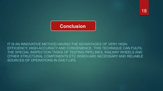 Conclusion
IT IS AN INNOVATIVE METHOD HAVING THE ADVANTAGES OF VERY HIGH-
EFFICIENCY, HIGH-ACCURACY AND CONVENIENCE. THIS TECHNIQUE CAN FULFIL
THE SPECIAL INSPECTION TASKS OF TESTING PIPELINES, RAILWAY WHEELS AND
OTHER STRUCTURAL COMPONENTS ETC WHICH ARE NECESSARY AND RELIABLE
SOURCES OF OPERATIONS IN DAILY LIFE.
18
 