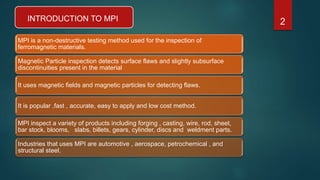 INTRODUCTION TO MPI
MPI is a non-destructive testing method used for the inspection of
ferromagnetic materials.
Magnetic Particle inspection detects surface flaws and slightly subsurface
discontinuities present in the material
It uses magnetic fields and magnetic particles for detecting flaws.
It is popular ,fast , accurate, easy to apply and low cost method.
MPI inspect a variety of products including forging , casting, wire, rod, sheet,
bar stock, blooms, slabs, billets, gears, cylinder, discs and weldment parts.
Industries that uses MPI are automotive , aerospace, petrochemical , and
structural steel.
2
 