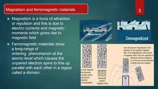 Magnetism and ferromagnetic materials
 Magnetism is a force of attraction
or repulsion and this is due to
electric currents and magnetic
moments which gives rise to
magnetic field
 Ferromagnetic materials show
a long-range of
ordering phenomenon at the
atomic level which causes the
unpaired electron spins to line up
parallel with each other in a region
called a domain.
3
 