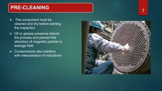 PRE-CLEANING
 The component must be
cleaned and dry before starting
the inspection
 Oil or grease presence disturb
the process and prevent the
attraction of magnetic particle to
leakage field
 Contaminants also interfere
with interpretation of indications
7
 