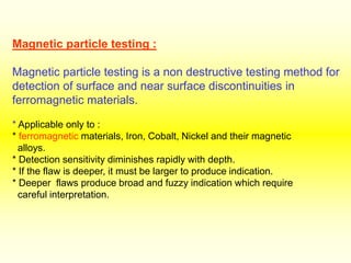 Magnetic particle testing :
Magnetic particle testing is a non destructive testing method for
detection of surface and near surface discontinuities in
ferromagnetic materials.
* Applicable only to :
* ferromagnetic materials, Iron, Cobalt, Nickel and their magnetic
alloys.
* Detection sensitivity diminishes rapidly with depth.
* If the flaw is deeper, it must be larger to produce indication.
* Deeper flaws produce broad and fuzzy indication which require
careful interpretation.
 