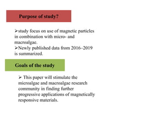 Purpose of study?
study focus on use of magnetic particles
in combination with micro- and
macroalgae.
Newly published data from 2016–2019
is summarized.
Goals of the study
 This paper will stimulate the
microalgae and macroalgae research
community in finding further
progressive applications of magnetically
responsive materials.
 