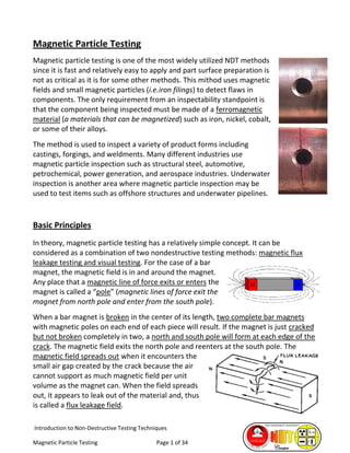 Introduction to Non-Destructive Testing Techniques
Magnetic Particle Testing Page 1 of 34
Magnetic Particle Testing
Magnetic particle testing is one of the most widely utilized NDT methods
since it is fast and relatively easy to apply and part surface preparation is
not as critical as it is for some other methods. This mithod uses magnetic
fields and small magnetic particles (i.e.iron filings) to detect flaws in
components. The only requirement from an inspectability standpoint is
that the component being inspected must be made of a ferromagnetic
material (a materials that can be magnetized) such as iron, nickel, cobalt,
or some of their alloys.
The method is used to inspect a variety of product forms including
castings, forgings, and weldments. Many different industries use
magnetic particle inspection such as structural steel, automotive,
petrochemical, power generation, and aerospace industries. Underwater
inspection is another area where magnetic particle inspection may be
used to test items such as offshore structures and underwater pipelines.
Basic Principles
In theory, magnetic particle testing has a relatively simple concept. It can be
considered as a combination of two nondestructive testing methods: magnetic flux
leakage testing and visual testing. For the case of a bar
magnet, the magnetic field is in and around the magnet.
Any place that a magnetic line of force exits or enters the
magnet is called a “pole” (magnetic lines of force exit the
magnet from north pole and enter from the south pole).
When a bar magnet is broken in the center of its length, two complete bar magnets
with magnetic poles on each end of each piece will result. If the magnet is just cracked
but not broken completely in two, a north and south pole will form at each edge of the
crack. The magnetic field exits the north pole and reenters at the south pole. The
magnetic field spreads out when it encounters the
small air gap created by the crack because the air
cannot support as much magnetic field per unit
volume as the magnet can. When the field spreads
out, it appears to leak out of the material and, thus
is called a flux leakage field.
 