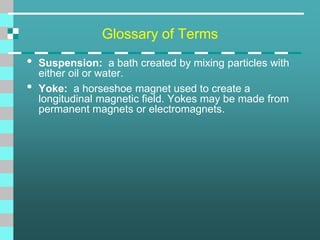 Glossary of Terms
• Suspension: a bath created by mixing particles with
either oil or water.
• Yoke: a horseshoe magnet used to create a
longitudinal magnetic field. Yokes may be made from
permanent magnets or electromagnets.
 