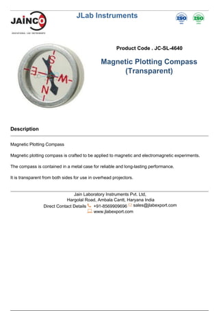JLab Instruments
Product Code . JC-SL-4640
Magnetic Plotting Compass
(Transparent)
Description
Magnetic Plotting Compass
Magnetic plotting compass is crafted to be applied to magnetic and electromagnetic experiments.
The compass is contained in a metal case for reliable and long-lasting performance.
It is transparent from both sides for use in overhead projectors.
Jain Laboratory Instruments Pvt. Ltd,
Hargolal Road, Ambala Cantt, Haryana India
Direct Contact Details +91-8569909696 sales@jlabexport.com
www.jlabexport.com
Powered by TCPDF (www.tcpdf.org)
 