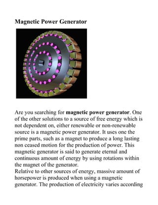 Magnetic Power Generator




Are you searching for magnetic power generator. One
of the other solutions to a source of free energy which is
not dependent on, either renewable or non-renewable
source is a magnetic power generator. It uses one the
prime parts, such as a magnet to produce a long lasting
non ceased motion for the production of power. This
magnetic generator is said to generate eternal and
continuous amount of energy by using rotations within
the magnet of the generator.
Relative to other sources of energy, massive amount of
horsepower is produced when using a magnetic
generator. The production of electricity varies according
 