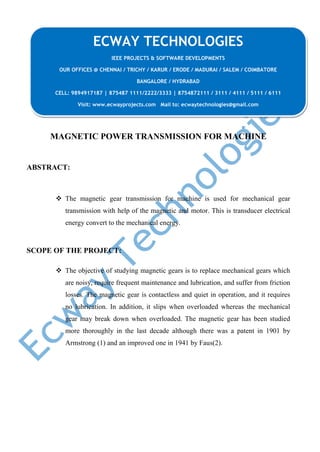 MAGNETIC POWER TRANSMISSION FOR MACHINE
ABSTRACT:
 The magnetic gear transmission for machine is used for mechanical gear
transmission with help of the magnetic and motor. This is transducer electrical
energy convert to the mechanical energy.
SCOPE OF THE PROJECT:
 The objective of studying magnetic gears is to replace mechanical gears which
are noisy, require frequent maintenance and lubrication, and suffer from friction
losses. The magnetic gear is contactless and quiet in operation, and it requires
no lubrication. In addition, it slips when overloaded whereas the mechanical
gear may break down when overloaded. The magnetic gear has been studied
more thoroughly in the last decade although there was a patent in 1901 by
Armstrong (1) and an improved one in 1941 by Faus(2).
ECWAY TECHNOLOGIES
IEEE PROJECTS & SOFTWARE DEVELOPMENTS
OUR OFFICES @ CHENNAI / TRICHY / KARUR / ERODE / MADURAI / SALEM / COIMBATORE
BANGALORE / HYDRABAD
CELL: 9894917187 | 875487 1111/2222/3333 | 8754872111 / 3111 / 4111 / 5111 / 6111
Visit: www.ecwayprojects.com Mail to: ecwaytechnologies@gmail.com
 