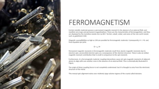 FERROMAGNETISM
Certain metallic materials possess a permanent magnetic moment in the absence of an external ﬁeld, and
manifest very large and permanent magnetizations. These are the characteristics of ferromagnetism, and they
are displayed by the transition metals iron (as BCC ferrite), cobalt, nickel, and some of the rare earth metals
such as gadolinium (Gd).
Magnetic susceptibilities as high as 106 are possible for ferromagnetic materials. Consequently, H << M, and
from Equation we write
B = μo M
Permanent magnetic moments in ferromagnetic materials result from atomic magnetic moments due to
electron spin; uncancelled electron spins as a consequence of the electron structure. There is also an orbital
magnetic moment contribution that is small in comparison to the spin moment.
Furthermore, in a ferromagnetic material, coupling interactions cause net spin magnetic moments of adjacent
atoms to align with one another, even in the absence of an external ﬁeld. This is schematically illustrated in
Figure.
The origin of these coupling forces is not completely understood, but it is thought to arise from the electronic
structure of the metal.
This mutual spin alignment exists over relatively large volume regions of the crystal called domains.
 