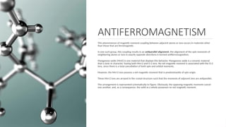 ANTIFERROMAGNETISM
This phenomenon of magnetic moment coupling between adjacent atoms or ions occurs in materials other
than those that are ferromagnetic.
In one such group, this coupling results in an antiparallel alignment; the alignment of the spin moments of
neighboring atoms or ions in exactly opposite directions is termed antiferromagnetism.
Manganese oxide (MnO) is one material that displays this behavior. Manganese oxide is a ceramic material
that is ionic in character, having both Mn+2 and O-2 ions. No net magnetic moment is associated with the O-2
ions, since there is a total cancellation of both spin and orbital moments.
However, the Mn+2 ions possess a net magnetic moment that is predominantly of spin origin.
These Mn+2 ions are arrayed in the crystal structure such that the moments of adjacent ions are antiparallel.
This arrangement is represented schematically in Figure. Obviously, the opposing magnetic moments cancel
one another, and, as a consequence, the solid as a whole possesses no net magnetic moment.
 