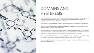 DOMAINS AND
HYSTERESIS
Any ferromagnetic or ferrimagnetic material that is at a temperature below Tc is composed of
small-volume regions in which there is a mutual alignment in the same direction of all
magnetic dipole moments, as illustrated in Figure a.
Such a region is called a domain, and each one is magnetized to its saturation magnetization.
Adjacent domains are separated by domain boundaries or walls, across which the direction
of magnetization gradually changes (Figure b).
Normally, domains are microscopic in size, and for a polycrystalline specimen, each grain may
consist of more than a single domain. Thus, in a macroscopic piece of material, there will be a
large number of domains, and all may have different magnetization orientations.
The magnitude of the M ﬁeld for the entire solid is the vector sum of the magnetizations of all
the domains, each domain contribution being weighted by its volume fraction.
For an unmagnetized specimen, the appropriately weighted vector sum of the magnetizations
of all the domains is zero.
 