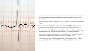 Flux density B and ﬁeld intensity H are not proportional for ferromagnets and
ferrimagnets.
If the material is initially unmagnetized, then B varies as a function of H as shown in
Figure.
The curve begins at the origin, and as H is increased he B ﬁeld begins to increase
slowly, then more rapidly, ﬁnally leveling off and becoming independent of H.
This maximum value of B is the saturation ﬂux density Bs , and the corresponding
magnetization is the saturation magnetization Ms , mentioned previously.
Since the permeability is the slope of the B-versus-H curve, it may be noted from
Figure that the permeability changes with and is dependent on H.
On occasion, the slope of the B-versus-H curve at H = 0 is speciﬁed as a material
property, which is termed the initial permeability μi , as indicated in Figure.
 