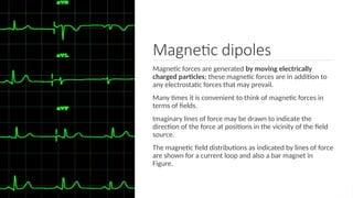 Magnetic dipoles
Magnetic forces are generated by moving electrically
charged particles; these magnetic forces are in addition to
any electrostatic forces that may prevail.
Many times it is convenient to think of magnetic forces in
terms of ﬁelds.
Imaginary lines of force may be drawn to indicate the
direction of the force at positions in the vicinity of the ﬁeld
source.
The magnetic ﬁeld distributions as indicated by lines of force
are shown for a current loop and also a bar magnet in
Figure.
 