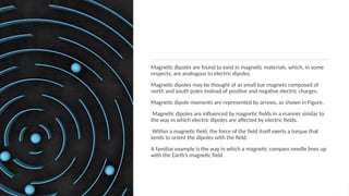 Magnetic dipoles are found to exist in magnetic materials, which, in some
respects, are analogous to electric dipoles.
Magnetic dipoles may be thought of as small bar magnets composed of
north and south poles instead of positive and negative electric charges.
Magnetic dipole moments are represented by arrows, as shown in Figure.
Magnetic dipoles are inﬂuenced by magnetic ﬁelds in a manner similar to
the way in which electric dipoles are affected by electric ﬁelds.
Within a magnetic ﬁeld, the force of the ﬁeld itself exerts a torque that
tends to orient the dipoles with the ﬁeld.
A familiar example is the way in which a magnetic compass needle lines up
with the Earth’s magnetic ﬁeld
 