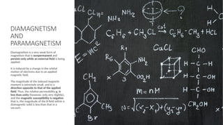 DIAMAGNETISM
AND
PARAMAGNETISM
Diamagnetism is a very weak form of
magnetism that is nonpermanent and
persists only while an external ﬁeld is being
applied.
It is induced by a change in the orbital
motion of electrons due to an applied
magnetic ﬁeld.
The magnitude of the induced magnetic
moment is extremely small, and in a
direction opposite to that of the applied
ﬁeld. Thus, the relative permeability μr is
less than unity (however, only very slightly),
and the magnetic susceptibility is negative;
that is, the magnitude of the B ﬁeld within a
diamagnetic solid is less than that in a
vacuum.
 