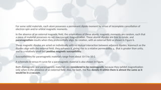 For some solid materials, each atom possesses a permanent dipole moment by virtue of incomplete cancellation of
electron spin and/or orbital magnetic moments.
In the absence of an external magnetic ﬁeld, the orientations of these atomic magnetic moments are random, such that
a piece of material possesses no net macroscopic magnetization. These atomic dipoles are free to rotate, and
paramagnetism results when they preferentially align, by rotation, with an external ﬁeld as shown in Figure b.
These magnetic dipoles are acted on individually with no mutual interaction between adjacent dipoles. Inasmuch as the
dipoles align with the external ﬁeld, they enhance it, giving rise to a relative permeability μr that is greater than unity,
and to a relatively small but positive magnetic susceptibility.
Susceptibilities for paramagnetic materials range from about 10-5 to 10-2.
A schematic B-versus-H curve for a paramagnetic material is also shown in Figure.
Both diamagnetic and paramagnetic materials are considered to be nonmagnetic because they exhibit magnetization
only when in the presence of an external ﬁeld. Also, for both, the ﬂux density B within them is almost the same as it
would be in a vacuum.
 