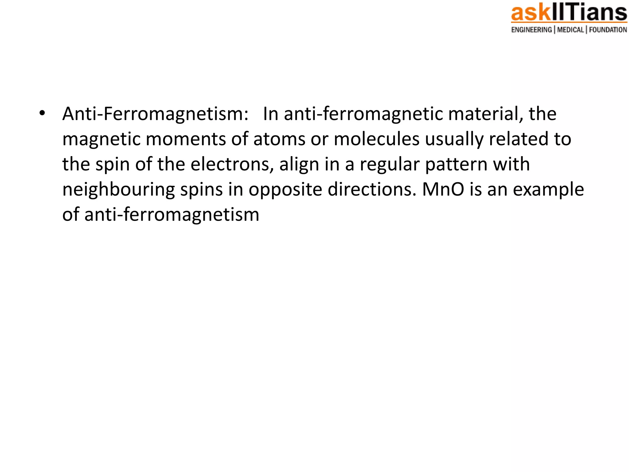 • Anti-Ferromagnetism: In anti-ferromagnetic material, the
magnetic moments of atoms or molecules usually related to
the spin of the electrons, align in a regular pattern with
neighbouring spins in opposite directions. MnO is an example
of anti-ferromagnetism
 