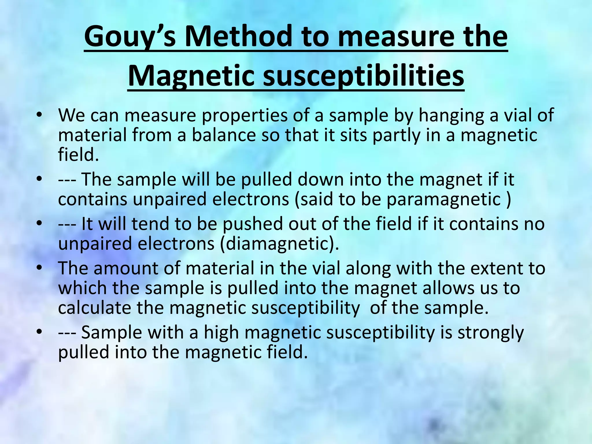 Gouy’s Method to measure the
Magnetic susceptibilities
• We can measure properties of a sample by hanging a vial of
material from a balance so that it sits partly in a magnetic
field.
• --- The sample will be pulled down into the magnet if it
contains unpaired electrons (said to be paramagnetic )
• --- It will tend to be pushed out of the field if it contains no
unpaired electrons (diamagnetic).
• The amount of material in the vial along with the extent to
which the sample is pulled into the magnet allows us to
calculate the magnetic susceptibility of the sample.
• --- Sample with a high magnetic susceptibility is strongly
pulled into the magnetic field.
 