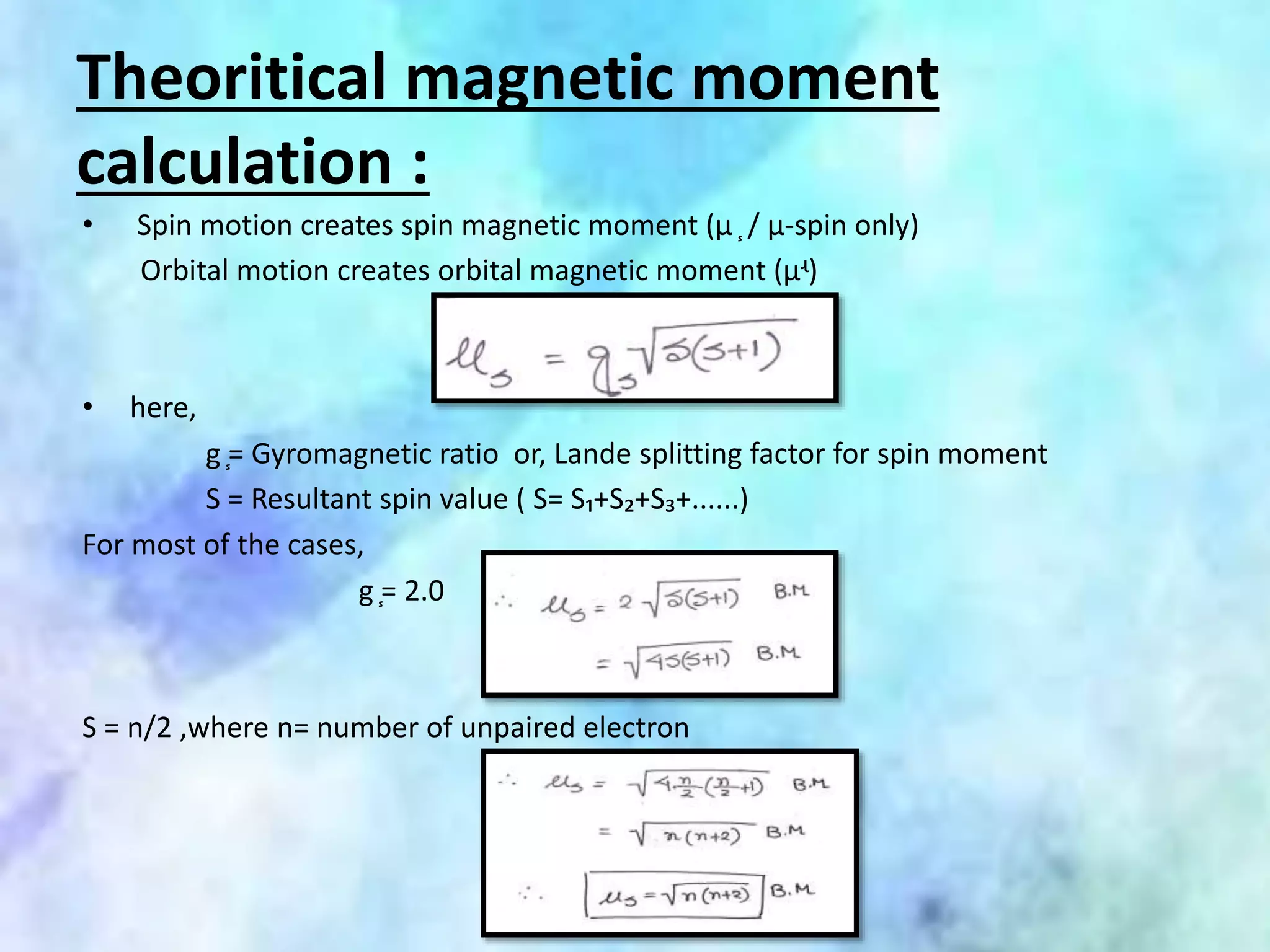 Theoritical magnetic moment
calculation :
• Spin motion creates spin magnetic moment (µ ֧ / µ-spin only)
Orbital motion creates orbital magnetic moment (µʵ)
• here,
g ֧= Gyromagnetic ratio or, Lande splitting factor for spin moment
S = Resultant spin value ( S= S₁+S₂+S₃+......)
For most of the cases,
g ֧= 2.0
S = n/2 ,where n= number of unpaired electron
 