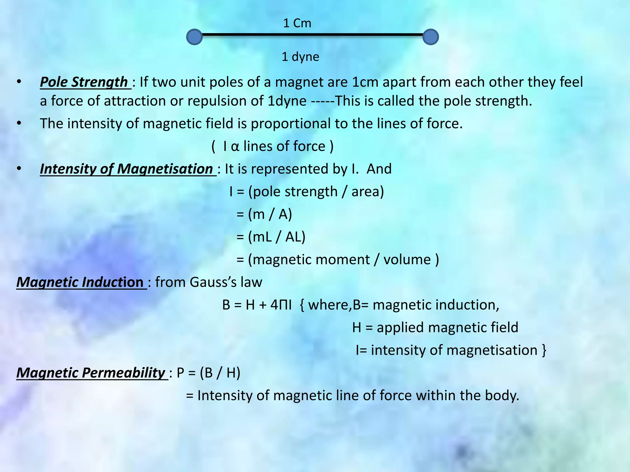 1 Cm
1 dyne
• Pole Strength : If two unit poles of a magnet are 1cm apart from each other they feel
a force of attraction or repulsion of 1dyne -----This is called the pole strength.
• The intensity of magnetic field is proportional to the lines of force.
( I α lines of force )
• Intensity of Magnetisation : It is represented by I. And
I = (pole strength / area)
= (m / A)
= (mL / AL)
= (magnetic moment / volume )
Magnetic Induction : from Gauss’s law
B = H + 4ΠI { where,B= magnetic induction,
H = applied magnetic field
I= intensity of magnetisation }
Magnetic Permeability : P = (B / H)
= Intensity of magnetic line of force within the body.
 