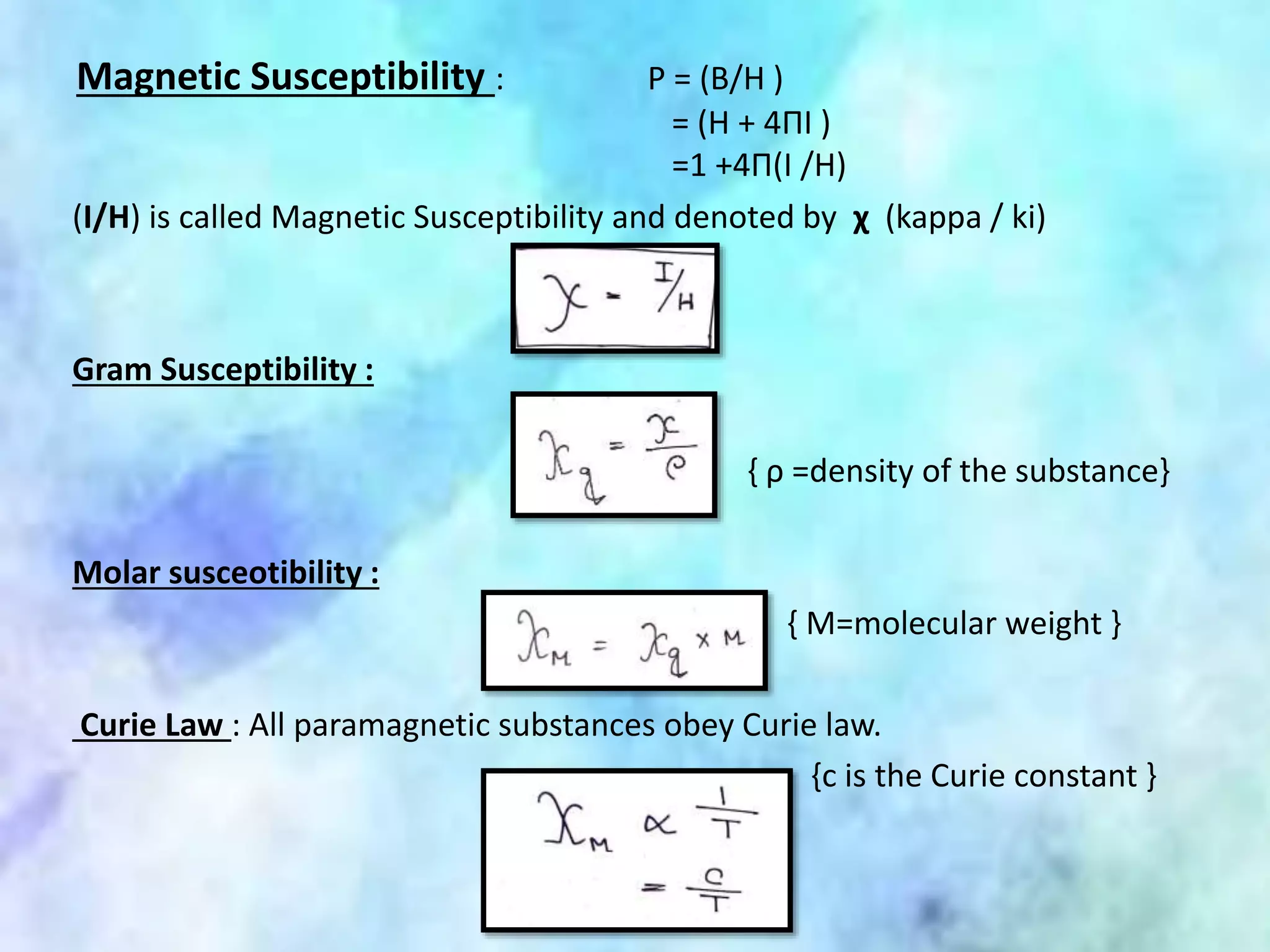 Magnetic Susceptibility : P = (B/H )
= (H + 4ΠI )
=1 +4Π(I /H)
(I/H) is called Magnetic Susceptibility and denoted by χ (kappa / ki)
Gram Susceptibility :
{ ρ =density of the substance}
Molar susceotibility :
{ M=molecular weight }
Curie Law : All paramagnetic substances obey Curie law.
{c is the Curie constant }
 