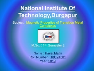 National Institute Of
Technology,Durgapur
Subject : Magnetic Properties of Transition Metal
Complexes
M.Sc. ( 1st Semester )
Name : Payel Maity
Roll Number : 18CY4501
Year :2019
 