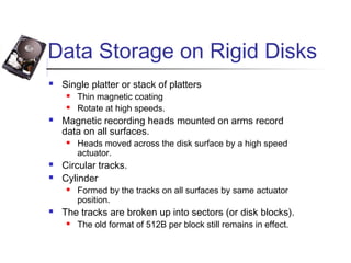 Data Storage on Rigid Disks
 Single platter or stack of platters
 Thin magnetic coating
 Rotate at high speeds.
 Magnetic recording heads mounted on arms record
data on all surfaces.
 Heads moved across the disk surface by a high speed
actuator.
 Circular tracks.
 Cylinder
 Formed by the tracks on all surfaces by same actuator
position.
 The tracks are broken up into sectors (or disk blocks).
 The old format of 512B per block still remains in effect.
 