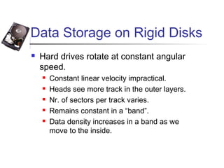 Data Storage on Rigid Disks
 Hard drives rotate at constant angular
speed.
 Constant linear velocity impractical.
 Heads see more track in the outer layers.
 Nr. of sectors per track varies.
 Remains constant in a “band”.
 Data density increases in a band as we
move to the inside.
 