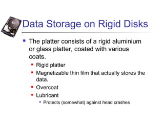 Data Storage on Rigid Disks
 The platter consists of a rigid aluminium
or glass platter, coated with various
coats.
 Rigid platter
 Magnetizable thin film that actually stores the
data.
 Overcoat
 Lubricant

Protects (somewhat) against head crashes
 