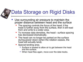 Data Storage on Rigid Disks
 Use surrounding air pressure to maintain the
proper distance between head and the surface
 The spacing controls the focus of the head; if the
head is further away from the surface, then it will read
from and write to a wider area.
 To increase data densities, the head - surface spacing
has decreased dramatically.
 The head can no longer be parked on the surface
during power down (when the rotation ceases, the
head will actually land).
 Special landing area.

Surface is treated to allow air to get between the head
and the surface.

When head flies again, move over the data tracks.
 