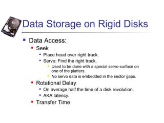 Data Storage on Rigid Disks
 Data Access:
 Seek

Place head over right track.

Servo: Find the right track.
 Used to be done with a special servo-surface on
one of the platters.
 No servo data is embedded in the sector gaps.
 Rotational Delay

On average half the time of a disk revolution.

AKA latency.
 Transfer Time
 