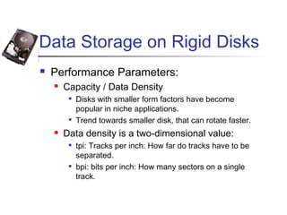 Data Storage on Rigid Disks
 Performance Parameters:
 Capacity / Data Density

Disks with smaller form factors have become
popular in niche applications.

Trend towards smaller disk, that can rotate faster.
 Data density is a two-dimensional value:

tpi: Tracks per inch: How far do tracks have to be
separated.

bpi: bits per inch: How many sectors on a single
track.
 