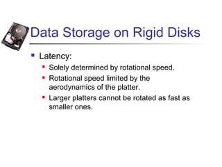 Data Storage on Rigid Disks
 Latency:
 Solely determined by rotational speed.
 Rotational speed limited by the
aerodynamics of the platter.
 Larger platters cannot be rotated as fast as
smaller ones.
 