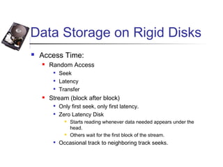 Data Storage on Rigid Disks
 Access Time:
 Random Access

Seek

Latency

Transfer
 Stream (block after block)

Only first seek, only first latency.

Zero Latency Disk
 Starts reading whenever data needed appears under the
head.
 Others wait for the first block of the stream.

Occasional track to neighboring track seeks.
 