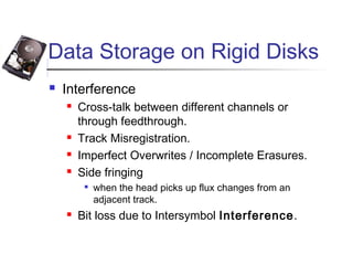 Data Storage on Rigid Disks
 Interference
 Cross-talk between different channels or
through feedthrough.
 Track Misregistration.
 Imperfect Overwrites / Incomplete Erasures.
 Side fringing

when the head picks up flux changes from an
adjacent track.
 Bit loss due to Intersymbol Interference.
 