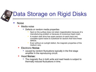 Data Storage on Rigid Disks
 Noise
 Media noise

Defects or random media properties
 Spot on the surface does not retain magnetization because of a
manufacturing problem or because of a previous head crash.
 A modern disk drive has spare sectors on each track and
complete spare tracks to substitute for sectors that have these
defects.
 Even without an outright defect, the magnetic properties of the
medium vary.
 Electronic Noise

caused by random fluctuations typically in the first stage
amplifier in the reproducing circuit.
 Head Noise:

The magnetic flux in both write and read heads is subject to
thermally induced fluctuations in time.
 