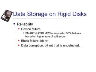 Data Storage on Rigid Disks
 Reliability
 Device failure

SMART (UCSD MRC) can predict 50% failures
based on higher rate of soft errors.
 Block failure: bit rot
 Data corruption: bit rot that is undetected.
 