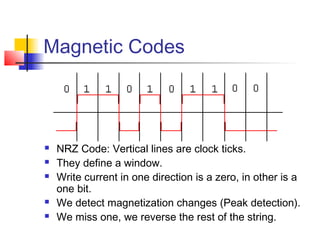 Magnetic Codes
 NRZ Code: Vertical lines are clock ticks.
 They define a window.
 Write current in one direction is a zero, in other is a
one bit.
 We detect magnetization changes (Peak detection).
 We miss one, we reverse the rest of the string.
 