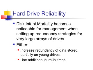 Hard Drive Reliability
 Disk Infant Mortality becomes
noticeable for management when
setting up redundancy strategies for
very large arrays of drives.
 Either:
 Increase redundancy of data stored
partially on young drives.
 Use additional burn-in times
 
