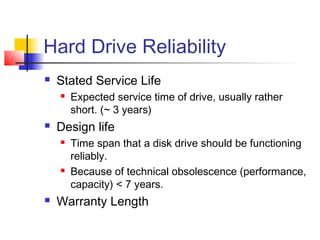 Hard Drive Reliability
 Stated Service Life
 Expected service time of drive, usually rather
short. (~ 3 years)
 Design life
 Time span that a disk drive should be functioning
reliably.
 Because of technical obsolescence (performance,
capacity) < 7 years.
 Warranty Length
 